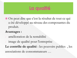  On peut dire que c’est la résultat de tout ce qui 
a été développé au niveau des composantes du 
produit. 
Avantages : 
- amélioration de la rentabilité 
- image de qualité pour l'entreprise 
Le contrôle de qualité : les pouvoirs publics , les 
associations de consommateurs … 
 