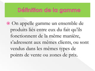  On appelle gamme un ensemble de 
produits liés entre eux du fait qu’ils 
fonctionnent de la même manière, 
s’adressent aux mêmes clients, ou sont 
vendus dans les mêmes types de 
points de vente ou zones de prix. 
 