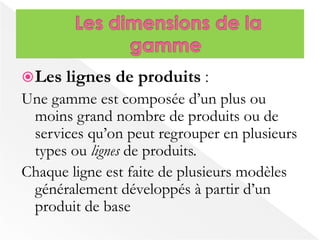 Les lignes de produits : 
Une gamme est composée d’un plus ou 
moins grand nombre de produits ou de 
services qu’on peut regrouper en plusieurs 
types ou lignes de produits. 
Chaque ligne est faite de plusieurs modèles 
généralement développés à partir d’un 
produit de base 
 
