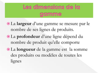  La largeur d’une gamme se mesure par le 
nombre de ses lignes de produits. 
 La profondeur d’une ligne dépend du 
nombre de produit qu’elle comporte 
 La longueur de la gamme est la somme 
des produits ou modèles de toutes les 
lignes 
 