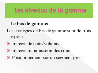 Le bas de gamme: 
Les stratégies de bas de gamme sont de trois 
types : 
 stratégie de coût/volume. 
 stratégie minimisation des coûts 
 Positionnement sur un segment précis 
 