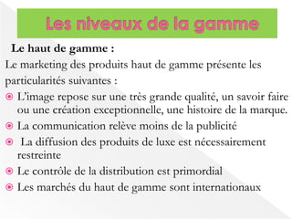 Le haut de gamme : 
Le marketing des produits haut de gamme présente les 
particularités suivantes : 
 L’image repose sur une très grande qualité, un savoir faire 
ou une création exceptionnelle, une histoire de la marque. 
 La communication relève moins de la publicité 
 La diffusion des produits de luxe est nécessairement 
restreinte 
 Le contrôle de la distribution est primordial 
 Les marchés du haut de gamme sont internationaux 
 
