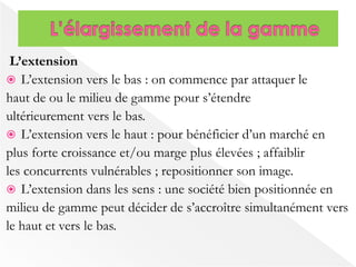 L’extension 
 L’extension vers le bas : on commence par attaquer le 
haut de ou le milieu de gamme pour s’étendre 
ultérieurement vers le bas. 
 L’extension vers le haut : pour bénéficier d’un marché en 
plus forte croissance et/ou marge plus élevées ; affaiblir 
les concurrents vulnérables ; repositionner son image. 
 L’extension dans les sens : une société bien positionnée en 
milieu de gamme peut décider de s’accroître simultanément vers 
le haut et vers le bas. 
 