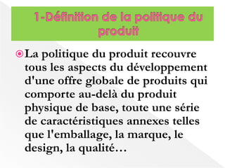 La politique du produit recouvre 
tous les aspects du développement 
d'une offre globale de produits qui 
comporte au-delà du produit 
physique de base, toute une série 
de caractéristiques annexes telles 
que l'emballage, la marque, le 
design, la qualité… 
 