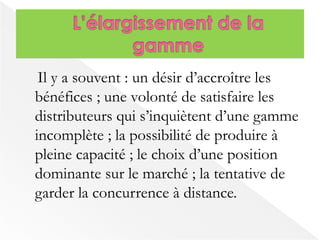Il y a souvent : un désir d’accroître les 
bénéfices ; une volonté de satisfaire les 
distributeurs qui s’inquiètent d’une gamme 
incomplète ; la possibilité de produire à 
pleine capacité ; le choix d’une position 
dominante sur le marché ; la tentative de 
garder la concurrence à distance. 
 