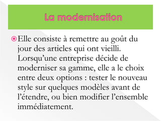 Elle consiste à remettre au goût du 
jour des articles qui ont vieilli. 
Lorsqu’une entreprise décide de 
moderniser sa gamme, elle a le choix 
entre deux options : tester le nouveau 
style sur quelques modèles avant de 
l’étendre, ou bien modifier l’ensemble 
immédiatement. 
 