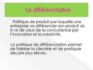 Politique de produit par laquelle une 
entreprise va différencier son produit vis 
à vis de ceux de la concurrence par 
l’innovation et la créativité. 
La politique de différenciation permet 
de fidéliser la clientèle et de pratiquer 
des prix plus élevés. 
 