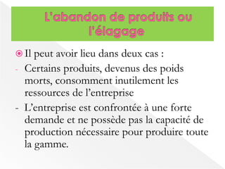 Il peut avoir lieu dans deux cas : 
- Certains produits, devenus des poids 
morts, consomment inutilement les 
ressources de l’entreprise 
- L’entreprise est confrontée à une forte 
demande et ne possède pas la capacité de 
production nécessaire pour produire toute 
la gamme. 
 