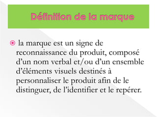  la marque est un signe de 
reconnaissance du produit, composé 
d’un nom verbal et/ou d’un ensemble 
d’éléments visuels destinés à 
personnaliser le produit afin de le 
distinguer, de l’identifier et le repérer. 
 