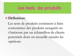  Définition: 
Les tests de produits consistent à faire 
consommer des produits auxquels on 
s'intéresse par un échantillon de clients 
potentiels dont on recueille ensuite les 
opinions 
 