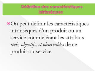 On peut définir les caractéristiques 
intrinsèques d’un produit ou un 
service comme étant les attributs 
réels, objectifs, et observables de ce 
produit ou service. 
 