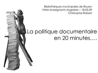 Bibliothèques municipales de Rouen Visite enseignants stagiaires – 18.03.09 Christophe Robert La politique documentaire en 20 minutes... 