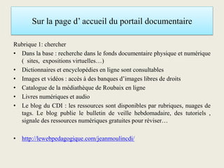Sur la page d’ accueil du portail documentaire
Rubrique 1: chercher
• Dans la base : recherche dans le fonds documentaire physique et numérique
( sites, expositions virtuelles…)
• Dictionnaires et encyclopédies en ligne sont consultables
• Images et vidéos : accès à des banques d’images libres de droits
• Catalogue de la médiathèque de Roubaix en ligne
• Livres numériques et audio
• Le blog du CDI : les ressources sont disponibles par rubriques, nuages de
tags. Le blog publie le bulletin de veille hebdomadaire, des tutoriels ,
signale des ressources numériques gratuites pour réviser…
• http://lewebpedagogique.com/jeanmoulincdi/
 