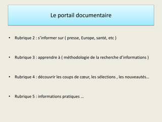 Le portail documentaire
• Rubrique 2 : s’informer sur ( presse, Europe, santé, etc )
• Rubrique 3 : apprendre à ( méthodologie de la recherche d’informations )
• Rubrique 4 : découvrir les coups de cœur, les sélections , les nouveautés…
• Rubrique 5 : informations pratiques …
 