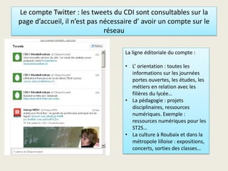 Le compte Twitter : les tweets du CDI sont consultables sur la
page d’accueil, il n’est pas nécessaire d’ avoir un compte sur le
réseau
La ligne éditoriale du compte :
• L’ orientation : toutes les
informations sur les journées
portes ouvertes, les études, les
métiers en relation avec les
filières du lycée…
• La pédagogie : projets
disciplinaires, ressources
numériques. Exemple :
ressources numériques pour les
ST2S…
• La culture à Roubaix et dans la
métropole lilloise : expositions,
concerts, sorties des classes…
 