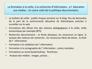 La formation à la veille, à la recherche d’information , à l’ éducation
aux médias . Un autre volet de la politique documentaire.
• Le bulletin de veille : publié chaque semaine sur le blog. Peu de demandes
de la part de la communauté éducative de thématiques précises à
surveiller sur le web
• Formations des élèves lors des séances pédagogiques à la veille, veille
économique par exemple (BTS)
• Recherche documentaire : le fonds physique, les ressources en ligne, la
syntaxe des moteurs de recherche , les ressources libres de droits , le droit
de l’ information
• Formation à la validation de l’ information
• Formation à la cartographie de l’ information : cartes mentales
• Formations au social bookmarking : Pearltrees
• Analyse des médias : images, presse…
 