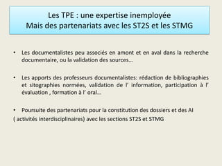 Les TPE : une expertise inemployée
Mais des partenariats avec les ST2S et les STMG
• Les documentalistes peu associés en amont et en aval dans la recherche
documentaire, ou la validation des sources…
• Les apports des professeurs documentalistes: rédaction de bibliographies
et sitographies normées, validation de l’ information, participation à l’
évaluation , formation à l’ oral…
• Poursuite des partenariats pour la constitution des dossiers et des AI
( activités interdisciplinaires) avec les sections ST2S et STMG
 
