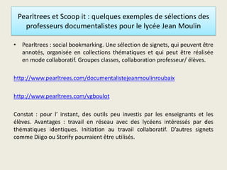 Pearltrees et Scoop it : quelques exemples de sélections des
professeurs documentalistes pour le lycée Jean Moulin
• Pearltrees : social bookmarking. Une sélection de signets, qui peuvent être
annotés, organisée en collections thématiques et qui peut être réalisée
en mode collaboratif. Groupes classes, collaboration professeur/ élèves.
http://www.pearltrees.com/documentalistejeanmoulinroubaix
http://www.pearltrees.com/vgboulot
Constat : pour l’ instant, des outils peu investis par les enseignants et les
élèves. Avantages : travail en réseau avec des lycéens intéressés par des
thématiques identiques. Initiation au travail collaboratif. D’autres signets
comme Diigo ou Storify pourraient être utilisés.
 