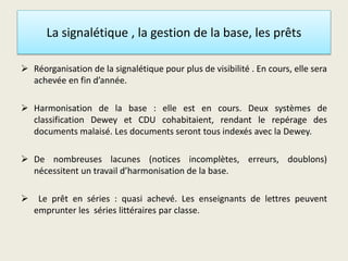 La signalétique , la gestion de la base, les prêts
 Réorganisation de la signalétique pour plus de visibilité . En cours, elle sera
achevée en fin d’année.
 Harmonisation de la base : elle est en cours. Deux systèmes de
classification Dewey et CDU cohabitaient, rendant le repérage des
documents malaisé. Les documents seront tous indexés avec la Dewey.
 De nombreuses lacunes (notices incomplètes, erreurs, doublons)
nécessitent un travail d’harmonisation de la base.
 Le prêt en séries : quasi achevé. Les enseignants de lettres peuvent
emprunter les séries littéraires par classe.
 