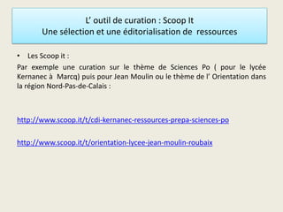 L’ outil de curation : Scoop It
Une sélection et une éditorialisation de ressources
• Les Scoop it :
Par exemple une curation sur le thème de Sciences Po ( pour le lycée
Kernanec à Marcq) puis pour Jean Moulin ou le thème de l’ Orientation dans
la région Nord-Pas-de-Calais :
http://www.scoop.it/t/cdi-kernanec-ressources-prepa-sciences-po
http://www.scoop.it/t/orientation-lycee-jean-moulin-roubaix
 