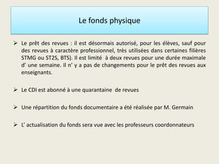Le fonds physique
 Le prêt des revues : il est désormais autorisé, pour les élèves, sauf pour
des revues à caractère professionnel, très utilisées dans certaines filières
STMG ou ST2S, BTS). Il est limité à deux revues pour une durée maximale
d’ une semaine. Il n’ y a pas de changements pour le prêt des revues aux
enseignants.
 Le CDI est abonné à une quarantaine de revues
 Une répartition du fonds documentaire a été réalisée par M. Germain
 L’ actualisation du fonds sera vue avec les professeurs coordonnateurs
 