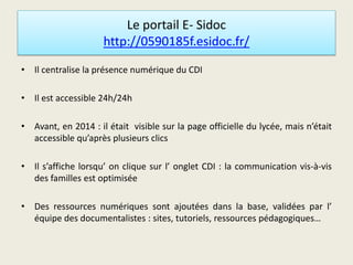 Le portail E- Sidoc
http://0590185f.esidoc.fr/
• Il centralise la présence numérique du CDI
• Il est accessible 24h/24h
• Avant, en 2014 : il était visible sur la page officielle du lycée, mais n’était
accessible qu’après plusieurs clics
• Il s’affiche lorsqu’ on clique sur l’ onglet CDI : la communication vis-à-vis
des familles est optimisée
• Des ressources numériques sont ajoutées dans la base, validées par l’
équipe des documentalistes : sites, tutoriels, ressources pédagogiques…
 