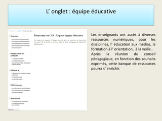 L’ onglet : équipe éducative
• L Les enseignants ont accès à diverses
ressources numériques, pour les
disciplines, l’ éducation aux médias, la
formation à l’ orientation, à la veille…
Après la réunion du conseil
pédagogique, en fonction des souhaits
exprimés, cette banque de ressources
pourra s’ enrichir.
 