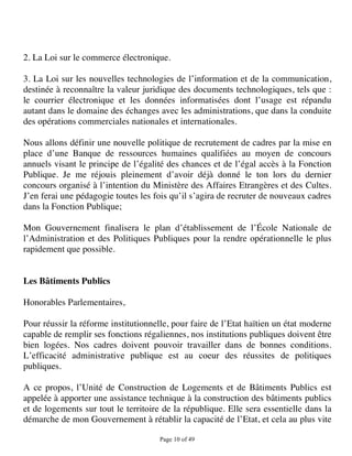 2. La Loi sur le commerce électronique.

3. La Loi sur les nouvelles technologies de l’information et de la communication,
destinée à reconnaître la valeur juridique des documents technologiques, tels que :
le courrier électronique et les données informatisées dont l’usage est répandu
autant dans le domaine des échanges avec les administrations, que dans la conduite
des opérations commerciales nationales et internationales.

Nous allons définir une nouvelle politique de recrutement de cadres par la mise en
place d’une Banque de ressources humaines qualifiées au moyen de concours
annuels visant le principe de l’égalité des chances et de l’égal accès à la Fonction
Publique. Je me réjouis pleinement d’avoir déjà donné le ton lors du dernier
concours organisé à l’intention du Ministère des Affaires Etrangères et des Cultes.
J’en ferai une pédagogie toutes les fois qu’il s’agira de recruter de nouveaux cadres
dans la Fonction Publique;

Mon Gouvernement finalisera le plan d’établissement de l’École Nationale de
l’Administration et des Politiques Publiques pour la rendre opérationnelle le plus
rapidement que possible.


Les Bâtiments Publics

Honorables Parlementaires,

Pour réussir la réforme institutionnelle, pour faire de l’Etat haïtien un état moderne
capable de remplir ses fonctions régaliennes, nos institutions publiques doivent être
bien logées. Nos cadres doivent pouvoir travailler dans de bonnes conditions.
L’efficacité administrative publique est au coeur des réussites de politiques
publiques.

A ce propos, l’Unité de Construction de Logements et de Bâtiments Publics est
appelée à apporter une assistance technique à la construction des bâtiments publics
et de logements sur tout le territoire de la république. Elle sera essentielle dans la
démarche de mon Gouvernement à rétablir la capacité de l’Etat, et cela au plus vite

                                      Page 10 of 49 
 