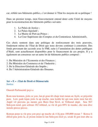 car, rebâtir nos bâtiments publics, c’est donner à l’Etat les moyens de sa politique !

Dans un premier temps, mon Gouvernement entend doter cette Unité de moyens
pour la reconstruction des bâtiments publics suivants:

       1.   Le Palais de Justice ;
       2.   Le Palais législatif ;
       3.   La Mairie de Port-au-Prince ;
       4.   La Cour Supérieure des Comptes et du Contentieux Administratifs.

Ces choix rentrent dans une politique de renforcement des trois pouvoirs,
fondement même de l’Etat de Droit que nous devons continuer à construire. Des
fonds provenant des accords avec le FMI, suite à l’annulation des dettes publiques
d’Haïti, sont actuellement disponibles pour le financement de ces projets. Il y a
également un consensus sur un autre lot de bâtiments publics composé :

1. Du Ministère de l’Economie et des Finances ;
2. Du Ministère du Commerce et de l’Industrie ;
3. De la Direction Générale des Impôts ;
4. De l’Administration Générale des Douanes.



1er « E » : Etat de Droit et Démocratie
Justice

Onorab Parlmaentè peyi-a

Kom nou konnen, jistis se yon, lan pi gran tèt chaje tout moun an Ayiti, se priyorite
pam. Low gade kijan jistis la ap mache, nou kenbe kè epi nou mete men lan tèt.
Anpil vil provens pa menm gen Buro Etat Sivil, ni Tribunal depè. Sou 567
Seksyon rural, gen selman 182 tribinal, sa vle di gen 69% ki manke, eke nou dwe
instale presse presse.

Koman poun ta vle pou yon peyi ap mache ak 4 Jij pou 100,000 moun ? Konsa li
difisil pou jistis la, al jwenn moun ki lan Seksyon riral yo, sesak fè gen tout abu sa

                                      Page 11 of 49 
 