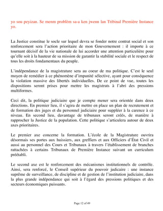 yo sou peyizan. Se menm problèm sa-a ken jwenn lan Tribinal Première Instance
yo.


La Justice constitue le socle sur lequel devra se fonder notre contrat social et son
renforcement sera l’action prioritaire de mon Gouvernement : il importe à ce
tournant décisif de la vie nationale de lui accorder une attention particulière pour
qu’elle soit à la hauteur de sa mission de garantir la stabilité sociale et le respect de
tous les droits fondamentaux du peuple.

L’indépendance de la magistrature sera au coeur de ma politique. C’est le seul
moyen de remédier à ce phénomène d’impunité sélective, ayant pour conséquence
la violation massive des libertés individuelles. De ce point de vue, toutes les
dispositions seront prises pour mettre les magistrats à l’abri des pressions
multiformes.

Ceci dit, la politique judiciaire que je compte mener sera orientée dans deux
directions. En premier lieu, il s’agira de mettre en place un plan de recrutement et
de formation des juges et du personnel judiciaire pour suppléer à la carence à ce
niveau. En second lieu, davantage de tribunaux seront créés, de manière à
rapprocher la Justice de la population. Cette politique s’articulera autour de deux
axes prioritaires.

Le premier axe concerne la formation. L’école de la Magistrature ouvrira
désormais ses portes aux huissiers, aux greffiers et aux Officiers d’État Civil et
aussi au personnel des Cours et Tribunaux à travers l’établissement de branches
rattachées à certains Tribunaux de Première Instance suivant un curriculum
préétabli.

Le second axe est le renforcement des mécanismes institutionnels de contrôle.
Ainsi, sera renforcé, le Conseil supérieur du pouvoir judicaire : une instance
suprême de surveillance, de discipline et de gestion de l’institution judiciaire, dans
la plus grande indépendance qui soit à l’égard des pressions politiques et des
secteurs économiques puissants.



                                       Page 12 of 49 
 