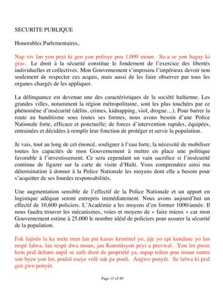 SECURITE PUBLIQUE

Honorables Parlementaires,

Nap viv lan yon peyi ki gen yon polisye pou 1,000 moun. Sa-a se yon bagay ki
grav. Le droit à la sécurité constitue le fondement de l’exercice des libertés
individuelles et collectives. Mon Gouvernement s’imposera l’impérieux devoir non
seulement de respecter ces acquis, mais aussi de les faire observer par tous les
organes chargés de les appliquer.

La délinquance est devenue une des caractéristiques de la société haïtienne. Les
grandes villes, notamment la région métropolitaine, sont les plus touchées par ce
phénomène d’insécurité (délits, crimes, kidnapping, viol, drogue…). Pour barrer la
route au banditisme sous toutes ses formes, nous avons besoin d’une Police
Nationale forte, efficace et ponctuelle; de forces d’intervention rapides, équipées,
entrainées et décidées à remplir leur fonction de protéger et servir la population.

Je vais, tout au long de cet énoncé, souligner à l’eau forte, la nécessité de mobiliser
toutes les capacités de mon Gouvernement à mettre en place une politique
favorable à l’investissement. Ce sera cependant un vain sacrifice si l’insécurité
continue de figurer sur la carte de visite d’Haïti. Vous comprendrez ainsi ma
détermination à donner à la Police Nationale les moyens dont elle a besoin pour
s’acquitter de ses lourdes responsabilités.

Une augmentation sensible de l’effectif de la Police Nationale et un apport en
logistique adéquat seront entrepris immédiatement. Nous avons aujourd’hui un
effectif de 10,600 policiers. L’Académie a les moyens d’en former 1000/année. Il
nous faudra trouver les mécanismes, voies et moyens de « faire mieux » car mon
Gouvernement estime à 25,000 le nombre idéal de policiers pour assurer la sécurité
de la population.

Fok lajistis la ka mete men lan pat kasav kriminel yo, jije yo epi kondane yo lan
respè lalwa, lan respè dwa moun, jan Konstitsyon peyi a prevwal. Yon lot pwen
kem pral defann anpil se zafè droit de propriété ya, mpap tolere pou moun rantre
sou byen yon lot, poulal eseye volè sak pa pouli. Angwo ponyèt. Se lalwa ki pral
gen gwo ponyèt.

                                      Page 13 of 49 
 