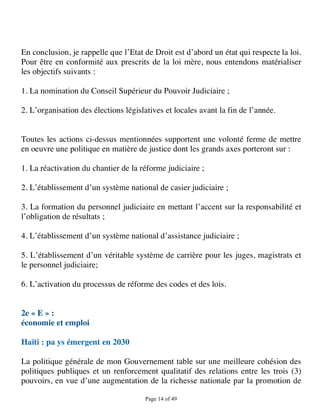 En conclusion, je rappelle que l’Etat de Droit est d’abord un état qui respecte la loi.
Pour être en conformité aux prescrits de la loi mère, nous entendons matérialiser
les objectifs suivants :

1. La nomination du Conseil Supérieur du Pouvoir Judiciaire ;

2. L’organisation des élections législatives et locales avant la fin de l’année.


Toutes les actions ci-dessus mentionnées supportent une volonté ferme de mettre
en oeuvre une politique en matière de justice dont les grands axes porteront sur :

1. La réactivation du chantier de la réforme judiciaire ;

2. L’établissement d’un système national de casier judiciaire ;

3. La formation du personnel judiciaire en mettant l’accent sur la responsabilité et
l’obligation de résultats ;

4. L’établissement d’un système national d’assistance judiciaire ;

5. L’établissement d’un véritable système de carrière pour les juges, magistrats et
le personnel judiciaire;

6. L’activation du processus de réforme des codes et des lois.


2e « E » :
économie et emploi

Haïti : pa ys émergent en 2030

La politique générale de mon Gouvernement table sur une meilleure cohésion des
politiques publiques et un renforcement qualitatif des relations entre les trois (3)
pouvoirs, en vue d’une augmentation de la richesse nationale par la promotion de

                                       Page 14 of 49 
 