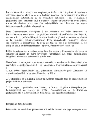 l’investissement privé avec une emphase particulière sur les petites et moyennes
entreprises pour un élargissement de la classe moyenne. Ce programme prévoit une
augmentation substantielle de la production nationale et une convergence
progressive vers l’autosuffisance alimentaire, laquelle autorisera une réduction des
sorties de devises ainsi que des vulnérabilités aux flambées des cours
internationaux de produits alimentaires.

Mon Gouvernement s’attaquera à un ensemble de freins structurels à
l’investissement, notamment : les problématiques de l’identification des citoyens,
des titres de propriété valides, de la contrebande en général notamment au niveau
de la frontière Haïtiano-dominicaine. Cette contrebande frontalière entame
sérieusement la compétitivité de notre production locale et compromet l’accès
élargi au crédit qu’il soit résidentiel, agricole, commercial et industriel.

L’État favorisera les investissements dans les secteurs d’exportation de biens et
services en créant un cadre favorisant l’émergence des zones économiques
intégrées à travers des partenariats public-privé.

Mon Gouvernement jouera pleinement son rôle de catalyseur de l’investissement
privé dans les secteurs compétitifs de l’économie à travers un train d’actions visant
:
1. Le recours systématique aux partenariats public-privé pour contourner la
contrainte du déficit de moyens financiers de l’État ;

2. L’utilisation de la liquidité oisive du système bancaire pour le financement de
projets viables et solvables.

3. Un support particulier aux micros, petites et moyennes entreprises par
l’élargissement de l’accès au crédit, l’intensification de la formation
professionnelle et la formalisation des activités des opérateurs informels.



Honorables parlementaires

Pour créer les conditions permettant à Haïti de devenir un pays émergent dans

                                     Page 15 of 49 
 