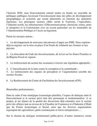 l’horizon 2030, mon Gouvernement entend mettre en branle un ensemble de
politiques publiques favorisant l’investissement dans des pôles de développement
géographiques et sectoriels qui seront déterminés en fonction des potentiels
régionaux. Les principaux secteurs ciblés seront le Tourisme, l’Agriculture,
l’industrie textile, les infrastructures (Télécommunications, électricité, routes, ports
et aéroports) et la Construction avec un accent particulier sur les immeubles de
l’Administration Publique et l’accès au logement.

Parmi les mesures notons :

1. Le développement de nouveaux mécanismes d’appui aux PME. Nous cogitons
déjà en urgence sur la mise en place d’un Fonds de solidarité aux femmes et aux
paysans.

2. La rénovation du Code des Investissements, de la Loi sur les Zones Franches et
du Régime Fiscal en vigueur.

3. Le renforcement du secteur des assurances à travers une régulation appropriée ;

4. L’intensification de la lutte contre la corruption et la contrebande ;
5. Le renforcement des organes de perception et l’augmentation sensible des
recettes fiscales.

6. Le Renforcement du Centre de Facilitation des Investissements (CFI).


Honorables parlementaires,

Dans le cadre d’une stratégique économique planifiée, l’espace de dialogue entre le
Gouvernement et le secteur privé doit être permanent et institutionnalisé. A ce
propos, je me réjouis de la qualité des discussions déjà entamées avec le secteur
privé des affaires tant au niveau de la Chambre de Commerce et d’Industrie d’Haïti
que du Forum économique et Social, ainsi que les diverses organisations
regroupant des agriculteurs, petits commerçants et micro entrepreneurs…

Sur le chemin du dialogue institutionnel public-privé, d’autres initiatives seront

                                      Page 16 of 49 
 