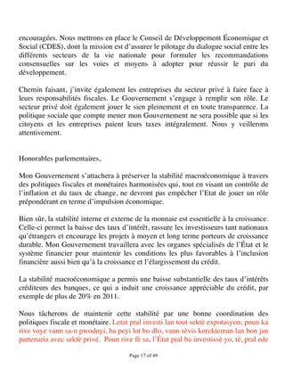 encouragées. Nous mettrons en place le Conseil de Développement Économique et
Social (CDES), dont la mission est d’assurer le pilotage du dialogue social entre les
différents secteurs de la vie nationale pour formuler les recommandations
consensuelles sur les voies et moyens à adopter pour réussir le pari du
développement.

Chemin faisant, j’invite également les entreprises du secteur privé à faire face à
leurs responsabilités fiscales. Le Gouvernement s’engage à remplir son rôle. Le
secteur privé doit également jouer le sien pleinement et en toute transparence. La
politique sociale que compte mener mon Gouvernement ne sera possible que si les
citoyens et les entreprises paient leurs taxes intégralement. Nous y veillerons
attentivement.


Honorables parlementaires,

Mon Gouvernement s’attachera à préserver la stabilité macroéconomique à travers
des politiques fiscales et monétaires harmonisées qui, tout en visant un contrôle de
l’inflation et du taux de change, ne devront pas empêcher l’Etat de jouer un rôle
prépondérant en terme d’impulsion économique.

Bien sûr, la stabilité interne et externe de la monnaie est essentielle à la croissance.
Celle-ci permet la baisse des taux d’intérêt, rassure les investisseurs tant nationaux
qu’étrangers et encourage les projets à moyen et long terme porteurs de croissance
durable. Mon Gouvernement travaillera avec les organes spécialisés de l’État et le
système financier pour maintenir les conditions les plus favorables à l’inclusion
financière aussi bien qu’à la croissance et l’élargissement du crédit.

La stabilité macroéconomique a permis une baisse substantielle des taux d’intérêts
créditeurs des banques, ce qui a induit une croissance appréciable du crédit, par
exemple de plus de 20% en 2011.

Nous tâcherons de maintenir cette stabilité par une bonne coordination des
politiques fiscale et monétaire. Letat pral investi lan tout sektè expotasyon, poun ka
rive voye vann sa-n pwoduyi, ba peyi lot bo dlo, vann sèvis korekteman lan bon jan
partenaria avec sektè privé. Poun rive fè sa, l’État pral ba investissè yo, tè, pral ede

                                       Page 17 of 49 
 
