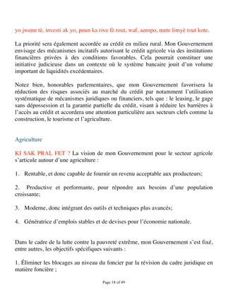 yo jwenn tè, investi ak yo, poun ka rive fè rout, waf, aeropo, mete limyè tout kote.

La priorité sera également accordée au crédit en milieu rural. Mon Gouvernement
envisage des mécanismes incitatifs autorisant le crédit agricole via des institutions
financières privées à des conditions favorables. Cela pourrait constituer une
initiative judicieuse dans un contexte où le système bancaire jouit d’un volume
important de liquidités excédentaires.

Notez bien, honorables parlementaires, que mon Gouvernement favorisera la
réduction des risques associés au marché du crédit par notamment l’utilisation
systématique de mécanismes juridiques ou financiers, tels que : le leasing, le gage
sans dépossession et la garantie partielle du crédit, visant à réduire les barrières à
l’accès au crédit et accordera une attention particulière aux secteurs clefs comme la
construction, le tourisme et l’agriculture.


Agriculture

KI SAK PRAL FET ? La vision de mon Gouvernement pour le secteur agricole
s’articule autour d’une agriculture :

1. Rentable, et donc capable de fournir un revenu acceptable aux producteurs;

2. Productive et performante, pour répondre aux besoins d’une population
croissante;

3. Moderne, donc intégrant des outils et techniques plus avancés;

4. Génératrice d’emplois stables et de devises pour l’économie nationale.


Dans le cadre de la lutte contre la pauvreté extrême, mon Gouvernement s’est fixé,
entre autres, les objectifs spécifiques suivants :

1. Éliminer les blocages au niveau du foncier par la révision du cadre juridique en
matière foncière ;

                                      Page 18 of 49 
 