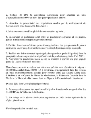 2. Réduire de 25% la dépendance alimentaire pour atteindre un taux
d’autosuffisance de 60% au bout des quatre prochaines années;

3. Accroître la productivité des populations rurales par le renforcement de
l’organisation et de la capacité des acteurs ;

4. Mettre en oeuvre un Plan global de mécanisation agricole ;

5. Encourager un partenariat actif entre les producteurs agricoles et les micros,
petites et moyennes entreprise agro-industrielles ;

6. Faciliter l’accès au crédit des promoteurs agricoles et des groupements de jeunes
désirant se lancer dans l’agriculture en développant des mécanismes innovants;

7. Réaliser des infrastructures hydro-agricoles (grande et petite irrigation) dans la
perspective d’une augmentation significative de la production agricole d’ici 2015 ;
8. Augmenter la production locale de riz de manière à couvrir une plus grande
partie de la consommation nationale.

Mon Gouvernement accordera une attention spéciale aux périmètres à irriguer :
30,000 HA à réhabiliter, 40,000 HA à construire, principalement dans des régions
du pays traditionnellement laissées pour compte telles que Savane Diane dans
l’Artibonite et le Centre, la Plaine de Maribaroux, la Plantation Dauphin dans le
Nord-est, la Plaine des Baconnois dans les Nippes, le Farwest dans le Nordouest.

D’autre part, mon Gouvernement procédera :

1. Au curage des canaux des systèmes d’irrigation fonctionnels, en particulier les
34,000 HA de la Vallée de l’Artibonite,

2. Au curage de la rivière Salée pour augmenter de 20% l’offre agricole de la
région globalement.


Un effort particulier sera fait sur :

                                        Page 19 of 49 
 