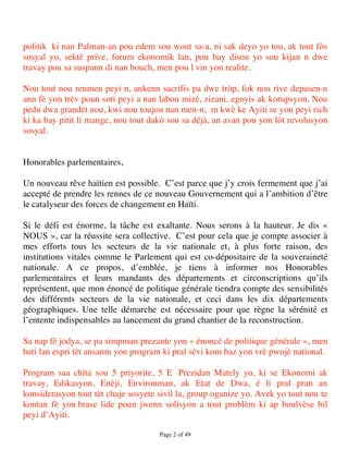politik ki nan Palman-an pou edem sou wout sa-a, ni sak deyo yo tou, ak tout fòs
sosyal yo, sektè prive, forum ekonomik lan, pou bay dison yo sou kijan n dwe
travay pou sa suspann di nan bouch, men pou l vin yon realite.

Nou tout nou renmen peyi n, ankenn sacrifis pa dwe tròp, fok nou rive depasen-n
ann fè yon trèv poun soti peyi a nan labou mizè, zizani, egoyis ak korupsyon. Nou
pedu dwa grandèt nou, kwi nou toujou nan men-n, m kwè ke Ayiti se yon peyi rich
ki ka bay pitit li mange, nou tout dakò sou sa déjà, an avan pou yon lòt revolusyon
sosyal.


Honorables parlementaires,

Un nouveau rêve haïtien est possible. C’est parce que j’y crois fermement que j’ai
accepté de prendre les rennes de ce nouveau Gouvernement qui a l’ambition d’être
le catalyseur des forces de changement en Haïti.

Si le défi est énorme, la tâche est exaltante. Nous serons à la hauteur. Je dis «
NOUS », car la réussite sera collective. C’est pour cela que je compte associer à
mes efforts tous les secteurs de la vie nationale et, à plus forte raison, des
institutions vitales comme le Parlement qui est co-dépositaire de la souveraineté
nationale. A ce propos, d’emblée, je tiens à informer nos Honorables
parlementaires et leurs mandants des départements et circonscriptions qu’ils
représentent, que mon énoncé de politique générale tiendra compte des sensibilités
des différents secteurs de la vie nationale, et ceci dans les dix départements
géographiques. Une telle démarche est nécessaire pour que règne la sérénité et
l’entente indispensables au lancement du grand chantier de la reconstruction.

Sa nap fè jodya, se pa simpman prezante yon « énoncé de politique générale », men
bati lan espri tèt ansanm yon program ki pral sèvi kom baz yon vrè pwojè national.

Program saa chita sou 5 priyorite, 5 E Prezidan Mately yo, ki se Ekonomi ak
travay, Edikasyon, Enèji, Environman, ak Etat de Dwa, é li pral pran an
konsiderasyon tout tèt chaje sosyete sivil la, group oganize yo. Avek yo tout nou te
kontan fè yon brase lide poun jwenn solisyon a tout problèm ki ap boulvèse bil
peyi d’Ayiti.

                                     Page 2 of 49 
 