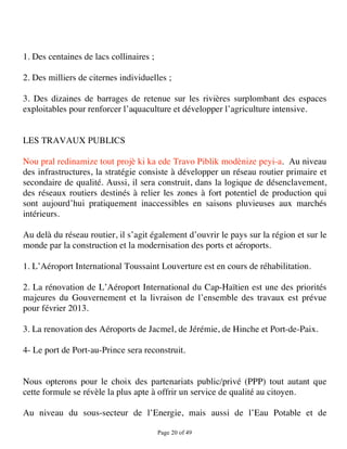 1. Des centaines de lacs collinaires ;

2. Des milliers de citernes individuelles ;

3. Des dizaines de barrages de retenue sur les rivières surplombant des espaces
exploitables pour renforcer l’aquaculture et développer l’agriculture intensive.


LES TRAVAUX PUBLICS

Nou pral redinamize tout projè ki ka ede Travo Piblik modènize peyi-a. Au niveau
des infrastructures, la stratégie consiste à développer un réseau routier primaire et
secondaire de qualité. Aussi, il sera construit, dans la logique de désenclavement,
des réseaux routiers destinés à relier les zones à fort potentiel de production qui
sont aujourd’hui pratiquement inaccessibles en saisons pluvieuses aux marchés
intérieurs.

Au delà du réseau routier, il s’agit également d’ouvrir le pays sur la région et sur le
monde par la construction et la modernisation des ports et aéroports.

1. L’Aéroport International Toussaint Louverture est en cours de réhabilitation.

2. La rénovation de L’Aéroport International du Cap-Haïtien est une des priorités
majeures du Gouvernement et la livraison de l’ensemble des travaux est prévue
pour février 2013.

3. La renovation des Aéroports de Jacmel, de Jérémie, de Hinche et Port-de-Paix.

4- Le port de Port-au-Prince sera reconstruit.


Nous opterons pour le choix des partenariats public/privé (PPP) tout autant que
cette formule se révèle la plus apte à offrir un service de qualité au citoyen.

Au niveau du sous-secteur de l’Energie, mais aussi de l’Eau Potable et de

                                         Page 20 of 49 
 