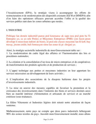 l’Assainissement (EPA), la stratégie visera à accompagner les efforts de
restructuration et de modernisation des dispositifs existants (Ed’H et DINEPA) afin
d’en faire des opérateurs efficaces pouvant accroître l’offre et la qualité des
services publics tant dans les zones urbaines que rurales.


L’INDUSTRIE

Politique lan domèn industrièl panou pral koumanse ak supo nou pral pote ba Ti
Entrepriz yo, sa yo rele Petites et Moyennes Entreprises (PME) yon fason poun
dévelope ti mouvman indistri ak biznis, ki pral ede classes moyenne lan fè kob, bay
travay, jwenn crédit, bali formasyon sitou lan zones ki pi éloigné yo.

Ainsi, la stratégie sectorielle industrielle de mon Gouvernement table sur :
1. La modernisation du cadre légal des affaires et l’harmonisation des lois et
procédures nationales;

2. La création et la consolidation d’un tissu de micro entreprises et de coopératives
de transformation des produits agricoles et de production de services ;

3. L’appui technique aux petites et moyennes industries en leur apportant les
services nécessaires au développement de leurs activités ;

4. L’implication des associations de la diaspora haïtienne dans les projets
d’investissements industriels.

5. La mise en oeuvre des mesures capables de favoriser la promotion et la
croissance des investissements dans l’industrie des biens et services destinés aussi
bien au marché intérieur (Alimentation et artisanats de service) et au marché
extérieur (sous-traitance).

La filière Vêtements et Industries légères doit retenir notre attention de façon
soutenue.

Malheureusement, notre pays ne compte que deux parcs industriels hébergeant
90% des usines textiles du pays. Aussitôt mon Gouvernement installé, nous allons

                                     Page 21 of 49 
 