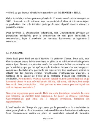 veiller à ce que le pays bénéficie des retombées des lois HOPE II et HELP.

Grâce à ces lois, valables pour une période de 10 années consécutives à compter de
2010, l’industrie textile haïtienne aura la capacité de doubler et voir même tripler
sa production. Une telle initiative participe de notre objectif visant à atténuer la
pauvreté extrême.

Pour favoriser la dynamisation industrielle, mon Gouvernement envisage des
partenariats privépublic pour la construction de mini parcs industriels et
commerciaux, logés à proximité des nouveaux lotissements et logements à
construire.



LE TOURISME

Notre idéal pour Haïti est qu’il retrouve sa grandeur d’antan. Pour cela, mon
Gouvernement entend faire du tourisme un pilier de sa politique de développement
économique. Durant cette dernière année, les excellentes initiatives entamées tant
par le ministère que par les opérateurs du tourisme devront être encouragées et
complétées. La tâche n’est pas facile car nous savons tous combience secteur est
affecté par des facteurs comme l’insuffisance d’infrastructure d’accueil, la
faiblesse de la qualité de l’offre et le problème d’image que confronte la
destination. Nou menm ki vwayaje nan tout karayib la, nou konnen peyi nou an pa
kanmarad okenn lòt nan zafe bèl lanmè, bèl plaj, bèl mònn, bèl rivyè, bon manje,
bon mizik, bon jan ospitalite…. Nou gen tout sa nou bezwen pou nou reyisi nan
zafè devlopman touristik la !

Nou pran engageman poun remete Haïti sou carte touristique mondiale la, enou
pral komanse ak clientèle kilan Diaspora-a. Se poutèt sa stratégie touristique
Gouverneman-an pral chita sou 3 zangles: promotion, formation epi
réglementation.

L’amélioration de l’image du pays passe par la promotion et la valorisation de
notre passé glorieux, de notre culture et de nos différentes destinations touristiques.
Mon Gouvernement mettra en place un curriculum national de formation

                                      Page 22 of 49 
 