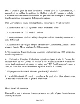 Dès le premier jour de mon installation comme Chef de Gouvernement, je
demanderai de publier la politique de l’habitat et du développement urbain et
d’élaborer un cadre normatif définissant les prescriptions techniques à appliquer à
tous les projets de construction de logements sociaux.

Mon Gouvernement entend continuer la mise en oeuvre des projets suivants :

1. La construction de 2,000 logements au bas du Morne à cabri ;

2. La construction de 1,000 unités à Duvivier ;

3. La construction de plusieurs villages intégrés totalisant 1,440 logements dans la
zone de Cabaret;

4. La construction de villages intégrés à Fort liberté, Ouanaminthe, Caracol, Terrier
rouge et Quartier Morin totalisant 5,125 logements ;

5. Un programme de construction de logements totalisant près de 5,000 unités dans
tous les départements;

6. L’élaboration d’un plan d’urbanisme opérationnel pour le site de Canaan. Les
infrastructures de base (routes, les réseaux d’eau, d’assainissement et d’électricité)
seront également construites pour permettre aux 7,203 familles recensées dans la
zone, de vivre dans un environnement organisé, planifié et salubre ;

7. Un programme de densification des quartiers déjà urbanisés ;

8. La réhabilitation de 17 quartiers populaires. En particulier, l’investissement de
30 Millions de dollars dans le quartier de Jalousie.



Honorables Parlementaires,

Il est évident que la situation des camps restera une priorité pour l’administration
Martelly-Lamothe.

                                      Page 25 of 49 
 