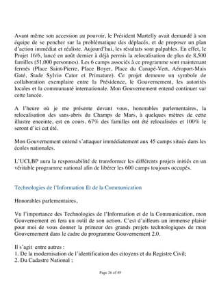 Avant même son accession au pouvoir, le Président Martelly avait demandé à son
équipe de se pencher sur la problématique des déplacés, et de proposer un plan
d’action immédiat et réaliste. Aujourd’hui, les résultats sont palpables. En effet, le
Projet 16/6, lancé en août dernier à déjà permis la relocalisation de plus de 8,500
familles (51,000 personnes). Les 6 camps associés à ce programme sont maintenant
fermés (Place Saint-Pierre, Place Boyer, Place du Canapé-Vert, Aéroport-Mais
Gaté, Stade Sylvio Cator et Primature). Ce projet demeure un symbole de
collaboration exemplaire entre la Présidence, le Gouvernement, les autorités
locales et la communauté internationale. Mon Gouvernement entend continuer sur
cette lancée.

A l’heure où je me présente devant vous, honorables parlementaires, la
relocalisation des sans-abris du Champs de Mars, à quelques mètres de cette
illustre enceinte, est en cours. 67% des familles ont été relocalisées et 100% le
seront d’ici cet été.

Mon Gouvernement entend s’attaquer immédiatement aux 45 camps situés dans les
écoles nationales.

L’UCLBP aura la responsabilité de transformer les différents projets initiés en un
véritable programme national afin de libérer les 600 camps toujours occupés.


Technologies de l’Information Et de la Communication

Honorables parlementaires,

Vu l’importance des Technologies de l’Information et de la Communication, mon
Gouvernement en fera un outil de son action. C’est d’ailleurs un immense plaisir
pour moi de vous donner la primeur des grands projets technologiques de mon
Gouvernement dans le cadre du programme Gouvernement 2.0.

Il s’agit entre autres :
1. De la modernisation de l’identification des citoyens et du Registre Civil;
2. Du Cadastre National ;

                                      Page 26 of 49 
 