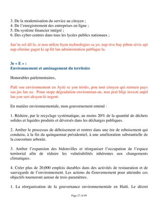 3. De la modernisation du service au citoyen ;
4. De l’enregistrement des entreprises en ligne ;
5. Du système financier intégré ;
6. Des cyber-centres dans tous les lycées publics nationaux ;

Jan’m sol dil la, si nou utilize byen technologies sa yo, nap rive bay pibon sèvis epi
nap elimine gagot ki ap fèt lan administration publique la.


3e « E » :
Environnement et aménagement du territoire

Honorables parlementaires,

Palé sou environnement en Ayiti se yon tristès, pou tout citoyen qui renmen pays
saa jus lan zo. Poun stope dégradation environman-an, nou pral blije investi anpil
lan you seri aksyon ki urgent.

En matière environnementale, mon gouvernement entend :

1. Réduire, par le recyclage systématique, au moins 20% de la quantité de déchets
solides et liquides produits et déversés dans les décharges publiques.

2. Arrêter le processus de déboisement et rentrer dans une ère de reboisement qui
conduira, à la fin du quinquennat présidentiel, à une amélioration substantielle de
la couverture arborée.

3. Arrêter l’expansion des bidonvilles et réorganiser l’occupation de l’espace
territorial afin de réduire les vulnérabilités inhérentes aux changements
climatiques.

4. Créer plus de 20,000 emplois durables dans des activités de restauration et de
sauvegarde de l’environnement. Les actions du Gouvernement pour atteindre ces
objectifs tourneront autour de trois paramètres.

1. La réorganisation de la gouvernance environnementale en Haïti. Le décret

                                      Page 27 of 49 
 