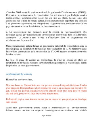 d’octobre 2005 a créé le système national de gestion de l’environnement (SNGE).
Cependant, les mécanismes de coordination des acteurs ainsi que l’adaptation des
responsabilités institutionnelles n’ont pas été mis en place, laissant ainsi des
confusions sur le rôle de chaque acteur. Mon gouvernement apportera une solution
à ce problème rapidement en réorganisant la gouvernance environnementale du
pays et en restructurant le ministère de l’environnement.

2. Le renforcement des capacités pour la gestion de l’environnement. Des
nouveaux agents environnementaux seront formés et déployés dans les différentes
communes. La jeunesse sera invitée à s’impliquer dans les programmes de
reboisement et de protection.

Mon gouvernement entend lancer un programme national de reforestation avec la
mise en place de distribution de plantules pour la création de 1,130 pépinières dans
les sections communales et la restauration de 173,200 hectares de terre autour des
bassins versant.

La mise en place de centres de compostage, la mise en oeuvre de plans de
réhabilitation de bassins versants surplombant des périmètres a risque seront parmi
les priorités de mon gouvernement.


Aménagement du territoire

Honorables parlementaires,

Nou tout konn sa. Espace kote nou rete ya, non selman li dégrade fizikman, li anba
gwo pression démographique akoz popilasyon wan ki ap ogmante san rete depi 15
zan, aloske nou pa bien organize kote pou kretyen vivan rete, kote pou yo jwenn
dlo pou bwè, pou yo viv, sitou lo yo abite nimpot kote.

Parlementè peyi-a, nou konnen menm jan ak mwen ke yon peyi pa ka dévelope
sans vision.

Aussi mon gouvernement entend poser la problématique de l’environnement
haïtien comme un tout en adaptant l’aménagement du territoire aux réalités

                                     Page 28 of 49 
 