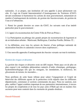 nationales. A ce propos, une institution clé sera appelée à jouer pleinement son
rôle. Il s’agit du Comité Interministériel d’Aménagement du Territoire (CIAT)
devant coordonner et harmoniser les actions de mon gouvernement, notamment en
matière d’aménagement du territoire, de gestion des bassinsversants, de gestion de
l’eau et d’urbanisme.

1. Parmi les grands dossiers en cours du CIAT, les suivants sont d’un intérêt
particulier pour le gouvernement :

2. L’appui à la reconstruction du Centre-Ville de Port-au-Prince ;

3. La Participation au pilotage des grands projets de reconstruction de logement et
de revitalisation urbaine : Martissant, Baillergeau, Carrefour Feuille, Delmas 32 ;

4. La définition, avec tous les acteurs du foncier, d’une politique nationale de
sécurisation foncière et cadastrale à travers deux expériences ;

5. Une nouvelle approche d’aménagement des bassins versants sur tout le territoire.


Gestion des risques et désastres

La gestion des risques et désastres reste un défi majeur. Notre pays est de plus en
plus exposé à de multiples phénomènes naturels d’ordre climatique, géologique,
hydrométéorologique tels que les ouragans, les inondations, la sécheresse, les
glissements de terrain, les incendies...

Nous profitons de cette haute tribune pour saluer l’engagement et l’esprit de
bénévolat des différents agents de la protection civile répartis dans les différents
départements, communes et sections communales du pays. Nous ne saurions, non
plus, oublier l’appui combien important de nos partenaires internationaux, à travers
les projets de coopération et de tous les pays amis d’Haïti qui ont en maintes fois
accourus pour nous soutenir dans les moments de grandes douleurs.


Onorab Palmantè

                                     Page 29 of 49 
 
