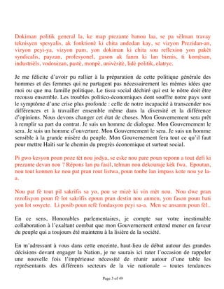 Dokiman politik general la, ke map prezante banou laa, se pa sèlman travay
teknisyen spesyalis, ak fonktionè ki chita andedan kay, se vizyon Prezidan-an,
vizyon peyi-ya, vizyon pam, yon dokiman ki chita sou reflexion yon pakèt
syndicalis, payzan, profesyonel, gason ak fanm ki lan biznis, ti komèsan,
industrièls, vodouizan, pastè, monpè, univèsitè, lidè politik, elatrye.

Je me félicite d’avoir pu rallier à la préparation de cette politique générale des
hommes et des femmes qui ne partagent pas nécessairement les mêmes idées que
moi ou que ma famille politique. Le tissu social déchiré qui est le nôtre doit être
recousu ensemble. Les troubles politico-économiques dont souffre notre pays sont
le symptôme d’une crise plus profonde : celle de notre incapacité à transcender nos
différences et à travailler ensemble même dans la diversité et la différence
d’opinions. Nous devons changer cet état de choses. Mon Gouvernement sera prêt
à remplir sa part du contrat. Je suis un homme de dialogue. Mon Gouvernement le
sera. Je suis un homme d’ouverture. Mon Gouvernement le sera. Je suis un homme
sensible à la grande misère du peuple. Mon Gouvernement fera tout ce qu’il faut
pour mettre Haïti sur le chemin du progrès économique et surtout social.

Pi gwo kesyon poun poze tèt nou jodya, se eske nou pare poun reponn a tout defi ki
prezante devan nou ? Répons lan pa fasil, telman nou dekouraje kèk fwa. Epoutan,
nou tout konnen ke nou pat pran rout listwa, poun tonbe lan impass kote nou ye la-
a.

Nou pat fè tout pil sakrifis sa yo, pou se mizè ki vin mèt nou. Nou dwe pran
rezolisyon poun fè lot sakrifis epoun pran destin nou anmen, yon fason poun bati
yon lot sosyete. Li posib poun refè fondasyon peyi sa-a. Men se ansanm poun fèl..

En ce sens, Honorables parlementaires, je compte sur votre inestimable
collaboration à l’exaltant combat que mon Gouvernement entend mener en faveur
du peuple qui a toujours été maintenu à la lisière de la société.

En m’adressant à vous dans cette enceinte, haut-lieu de débat autour des grandes
décisions devant engager la Nation, je ne saurais ici rater l’occasion de rappeler
une nouvelle fois l’impérieuse nécessité de réunir autour d’une table les
représentants des différents secteurs de la vie nationale – toutes tendances

                                     Page 3 of 49 
 