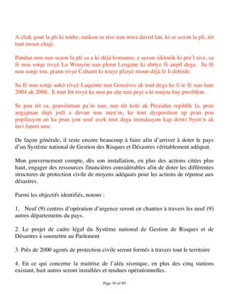 A chak gout la pli ki tonbe, tankou sa rive nan mwa davril lan, ki se sezon la pli, tèt
tout moun chaje.

Pandan nou nan sezon la pli sa a ki déjà komanse, e sezon siklonik ki pra’l rive, sa
fè nou sonje rivyè La Wouyòn nan plenn Leogane ki abitye fè anpil dega. Sa fè
nou sonje tou, grann rivyè Cabaret ki touye plizyè moun déjà lè li debòde.

Sa fè nou sonje ankò rivyè Laquinte nan Gonaïves ak tout dega ke li te fè nan lane
2004 ak 2008. E tout lòt rivyè ke nou pa site nan peyi a ki toujou bay pwoblèm.

Se pou tèt sa, gouvènman pa’m nan, nan tèt kole ak Prezidan repiblik la, pran
angajman depi jodi a devan nou men’m, ke tout dysposition ap pran pou
popilasyon an ka pran yon souf avek tout dega inondasyon kap detwi byen’n ak
lavi fanmi nou.

De façon générale, il reste encore beaucoup à faire afin d’arriver à doter le pays
d’un Système national de Gestion des Risques et Désastres véritablement adéquat.

Mon gouvernement compte, dès son installation, en plus des actions citées plus
haut, engager des ressources financières considérables afin de doter les différentes
structures de protection civile de moyens adéquats pour les actions de réponse aux
désastres.

Parmi les objectifs identifiés, notons :

1. Neuf (9) centres d’opération d’urgence seront en chantier à travers les neuf (9)
autres départements du pays.

2. Le projet de cadre légal du Système national de Gestion de Risques et de
Désastres à soumettre au Parlement

3. Près de 2000 agents de protection civile seront formés à travers tout le territoire

4. En ce qui concerne la maitrise de l’aléa sismique, en plus des cinq stations
existant, huit autres seront installées et rendues opérationnelles.

                                       Page 30 of 49 
 