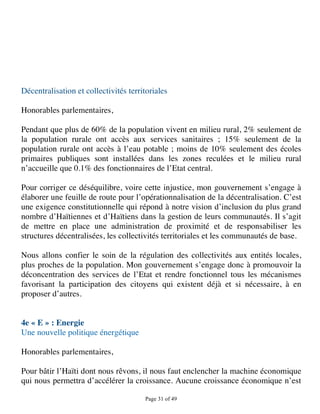 Décentralisation et collectivités territoriales

Honorables parlementaires,

Pendant que plus de 60% de la population vivent en milieu rural, 2% seulement de
la population rurale ont accès aux services sanitaires ; 15% seulement de la
population rurale ont accès à l’eau potable ; moins de 10% seulement des écoles
primaires publiques sont installées dans les zones reculées et le milieu rural
n’accueille que 0.1% des fonctionnaires de l’Etat central.

Pour corriger ce déséquilibre, voire cette injustice, mon gouvernement s’engage à
élaborer une feuille de route pour l’opérationnalisation de la décentralisation. C’est
une exigence constitutionnelle qui répond à notre vision d’inclusion du plus grand
nombre d’Haïtiennes et d’Haïtiens dans la gestion de leurs communautés. Il s’agit
de mettre en place une administration de proximité et de responsabiliser les
structures décentralisées, les collectivités territoriales et les communautés de base.

Nous allons confier le soin de la régulation des collectivités aux entités locales,
plus proches de la population. Mon gouvernement s’engage donc à promouvoir la
déconcentration des services de l’Etat et rendre fonctionnel tous les mécanismes
favorisant la participation des citoyens qui existent déjà et si nécessaire, à en
proposer d’autres.


4e « E » : Energie
Une nouvelle politique énergétique

Honorables parlementaires,

Pour bâtir l’Haïti dont nous rêvons, il nous faut enclencher la machine économique
qui nous permettra d’accélérer la croissance. Aucune croissance économique n’est

                                       Page 31 of 49 
 