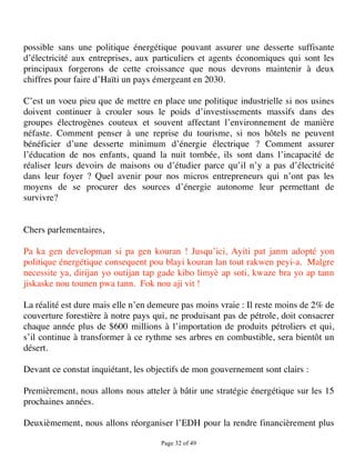 possible sans une politique énergétique pouvant assurer une desserte suffisante
d’électricité aux entreprises, aux particuliers et agents économiques qui sont les
principaux forgerons de cette croissance que nous devrons maintenir à deux
chiffres pour faire d’Haïti un pays émergeant en 2030.

C’est un voeu pieu que de mettre en place une politique industrielle si nos usines
doivent continuer à crouler sous le poids d’investissements massifs dans des
groupes électrogènes couteux et souvent affectant l’environnement de manière
néfaste. Comment penser à une reprise du tourisme, si nos hôtels ne peuvent
bénéficier d’une desserte minimum d’énergie électrique ? Comment assurer
l’éducation de nos enfants, quand la nuit tombée, ils sont dans l’incapacité de
réaliser leurs devoirs de maisons ou d’étudier parce qu’il n’y a pas d’électricité
dans leur foyer ? Quel avenir pour nos micros entrepreneurs qui n’ont pas les
moyens de se procurer des sources d’énergie autonome leur permettant de
survivre?


Chers parlementaires,

Pa ka gen developman si pa gen kouran ! Jusqu’ici, Ayiti pat janm adopté yon
politique énergétique consequent pou blayi kouran lan tout rakwen peyi-a. Malgre
necessite ya, dirijan yo outijan tap gade kibo limyè ap soti, kwaze bra yo ap tann
jiskaske nou tounen pwa tann. Fok nou aji vit !

La réalité est dure mais elle n’en demeure pas moins vraie : Il reste moins de 2% de
couverture forestière à notre pays qui, ne produisant pas de pétrole, doit consacrer
chaque année plus de $600 millions à l’importation de produits pétroliers et qui,
s’il continue à transformer à ce rythme ses arbres en combustible, sera bientôt un
désert.

Devant ce constat inquiétant, les objectifs de mon gouvernement sont clairs :

Premièrement, nous allons nous atteler à bâtir une stratégie énergétique sur les 15
prochaines années.

Deuxièmement, nous allons réorganiser l’EDH pour la rendre financièrement plus

                                     Page 32 of 49 
 